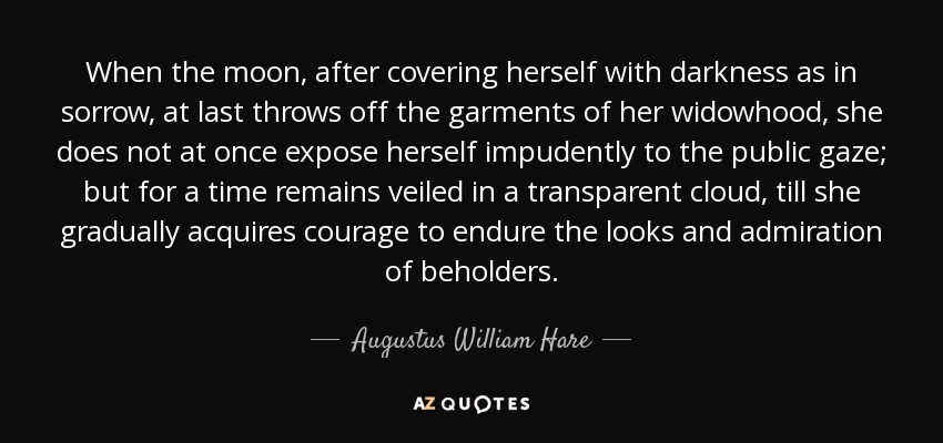 When the moon, after covering herself with darkness as in sorrow, at last throws off the garments of her widowhood, she does not at once expose herself impudently to the public gaze; but for a time remains veiled in a transparent cloud, till she gradually acquires courage to endure the looks and admiration of beholders. - Augustus William Hare