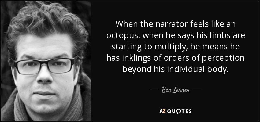 When the narrator feels like an octopus, when he says his limbs are starting to multiply, he means he has inklings of orders of perception beyond his individual body. - Ben Lerner