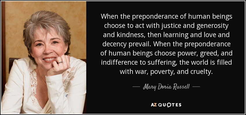 When the preponderance of human beings choose to act with justice and generosity and kindness, then learning and love and decency prevail. When the preponderance of human beings choose power, greed, and indifference to suffering, the world is filled with war, poverty, and cruelty. - Mary Doria Russell