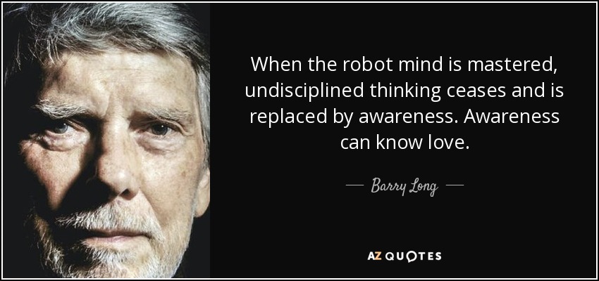 When the robot mind is mastered, undisciplined thinking ceases and is replaced by awareness. Awareness can know love. - Barry Long