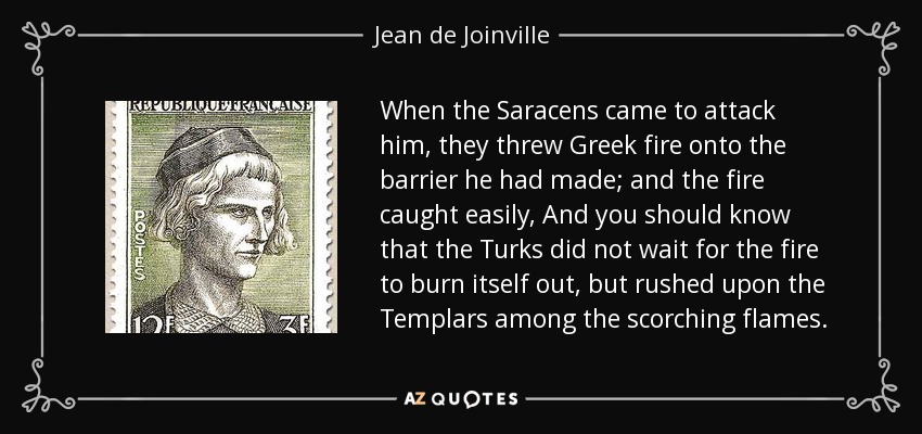 When the Saracens came to attack him, they threw Greek fire onto the barrier he had made; and the fire caught easily, And you should know that the Turks did not wait for the fire to burn itself out, but rushed upon the Templars among the scorching flames. - Jean de Joinville