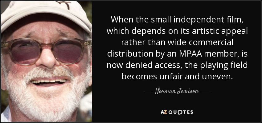 When the small independent film, which depends on its artistic appeal rather than wide commercial distribution by an MPAA member, is now denied access, the playing field becomes unfair and uneven. - Norman Jewison