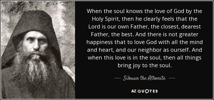 When the soul knows the love of God by the Holy Spirit, then he clearly feels that the Lord is our own Father, the closest, dearest Father, the best. And there is not greater happiness that to love God with all the mind and heart, and our neighbor as ourself. And when this love is in the soul, then all things bring joy to the soul. - Silouan the Athonite