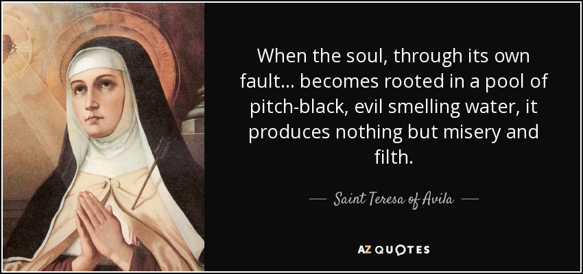 When the soul, through its own fault... becomes rooted in a pool of pitch-black, evil smelling water, it produces nothing but misery and filth. - Teresa of Avila