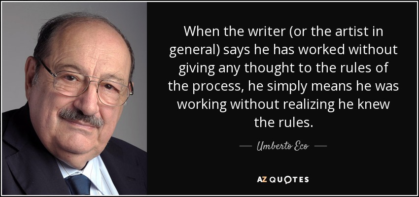 When the writer (or the artist in general) says he has worked without giving any thought to the rules of the process, he simply means he was working without realizing he knew the rules. - Umberto Eco