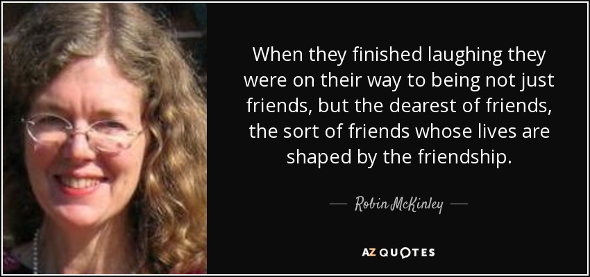 When they finished laughing they were on their way to being not just friends, but the dearest of friends, the sort of friends whose lives are shaped by the friendship. - Robin McKinley