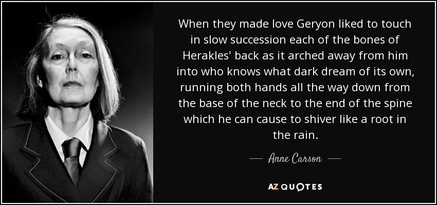 When they made love Geryon liked to touch in slow succession each of the bones of Herakles' back as it arched away from him into who knows what dark dream of its own, running both hands all the way down from the base of the neck to the end of the spine which he can cause to shiver like a root in the rain. - Anne Carson