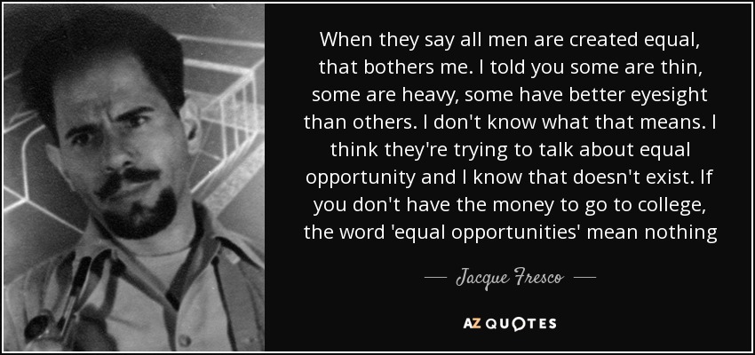 When they say all men are created equal, that bothers me. I told you some are thin, some are heavy, some have better eyesight than others. I don't know what that means. I think they're trying to talk about equal opportunity and I know that doesn't exist. If you don't have the money to go to college, the word 'equal opportunities' mean nothing - Jacque Fresco