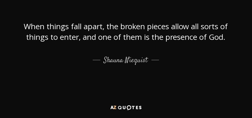 When things fall apart, the broken pieces allow all sorts of things to enter, and one of them is the presence of God. - Shauna Niequist