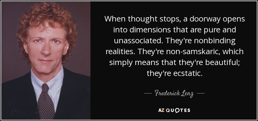 When thought stops, a doorway opens into dimensions that are pure and unassociated. They're nonbinding realities. They're non-samskaric, which simply means that they're beautiful; they're ecstatic. - Frederick Lenz