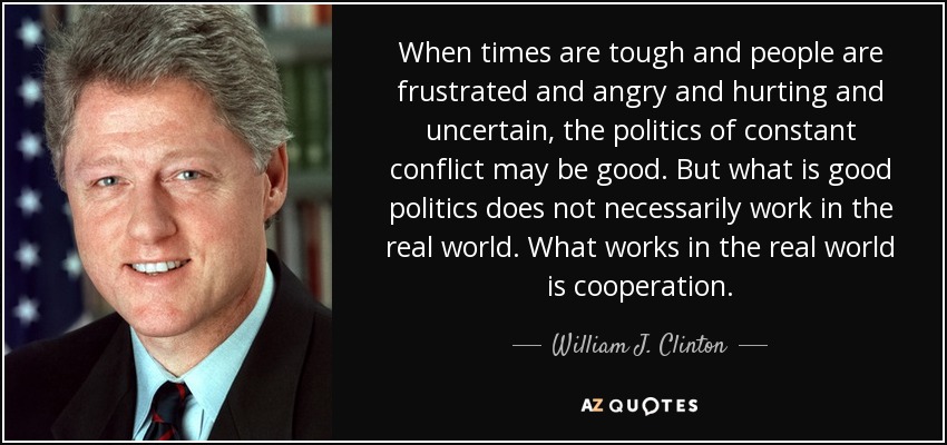 Cuando los tiempos son difíciles y la gente está frustrada y enfadada y dolida e insegura, la política del conflicto constante puede ser buena. Pero lo que es buena política no funciona necesariamente en el mundo real. Lo que funciona en el mundo real es la cooperación. - William J. Clinton