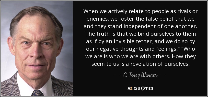 When we actively relate to people as rivals or enemies, we foster the false belief that we and they stand independent of one another. The truth is that we bind ourselves to them as if by an invisible tether, and we do so by our negative thoughts and feelings.