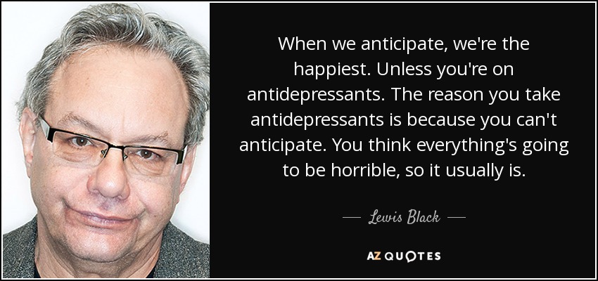 When we anticipate, we're the happiest. Unless you're on antidepressants. The reason you take antidepressants is because you can't anticipate. You think everything's going to be horrible, so it usually is. - Lewis Black