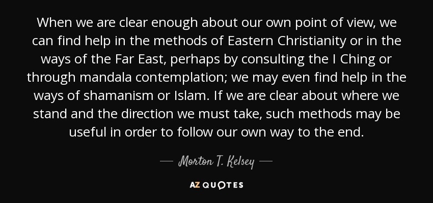 When we are clear enough about our own point of view, we can find help in the methods of Eastern Christianity or in the ways of the Far East, perhaps by consulting the I Ching or through mandala contemplation; we may even find help in the ways of shamanism or Islam. If we are clear about where we stand and the direction we must take, such methods may be useful in order to follow our own way to the end. - Morton T. Kelsey