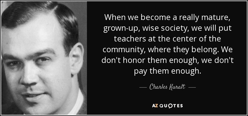 When we become a really mature, grown-up, wise society, we will put teachers at the center of the community, where they belong. We don't honor them enough, we don't pay them enough. - Charles Kuralt