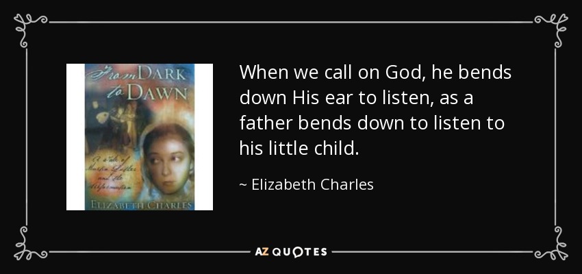 When we call on God, he bends down His ear to listen, as a father bends down to listen to his little child. - Elizabeth Charles