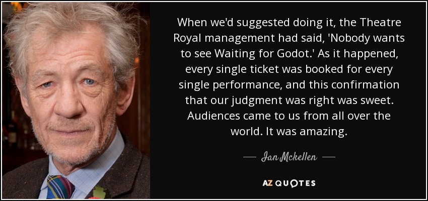 Cuando propusimos hacerlo, la dirección del Theatre Royal dijo: 'Nadie quiere ver Esperando a Godot'. El caso es que se reservaron todas las entradas para todas las representaciones, y esta confirmación de que nuestro juicio era acertado fue muy dulce. Vino público de todo el mundo. Fue increíble. - Ian Mckellen