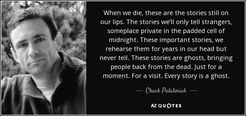 When we die, these are the stories still on our lips. The stories we’ll only tell strangers, someplace private in the padded cell of midnight. These important stories, we rehearse them for years in our head but never tell. These stories are ghosts, bringing people back from the dead. Just for a moment. For a visit. Every story is a ghost. - Chuck Palahniuk