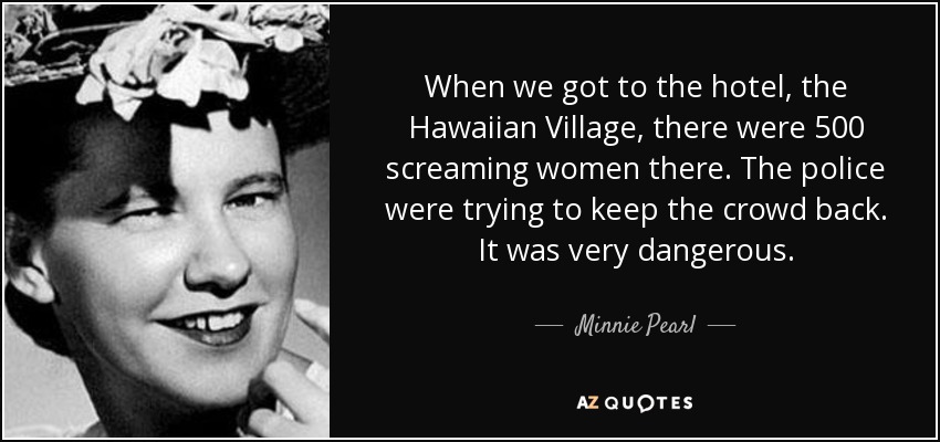 When we got to the hotel, the Hawaiian Village, there were 500 screaming women there. The police were trying to keep the crowd back. It was very dangerous. - Minnie Pearl