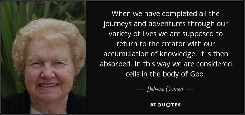 When we have completed all the journeys and adventures through our variety of lives we are supposed to return to the creator with our accumulation of knowledge. It is then absorbed. In this way we are considered cells in the body of God. - Dolores Cannon