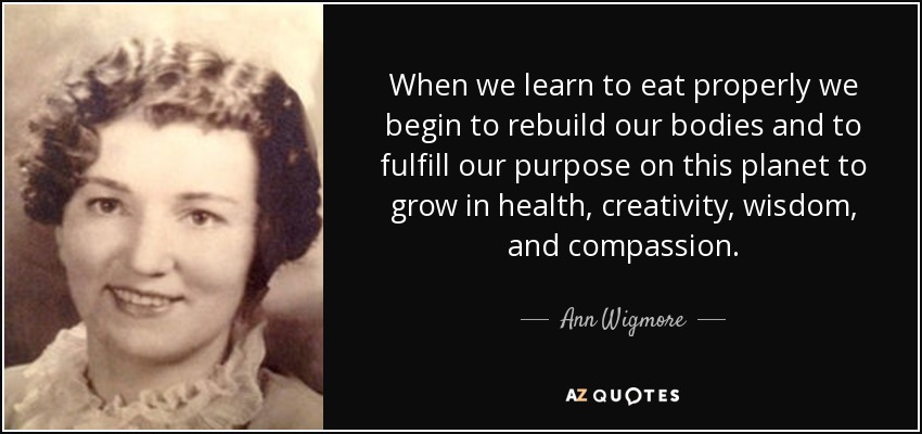 When we learn to eat properly we begin to rebuild our bodies and to fulfill our purpose on this planet to grow in health, creativity, wisdom, and compassion. - Ann Wigmore