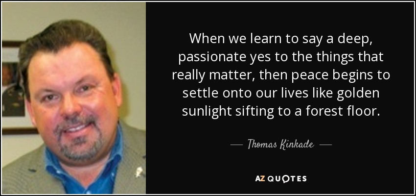 When we learn to say a deep, passionate yes to the things that really matter, then peace begins to settle onto our lives like golden sunlight sifting to a forest floor. - Thomas Kinkade