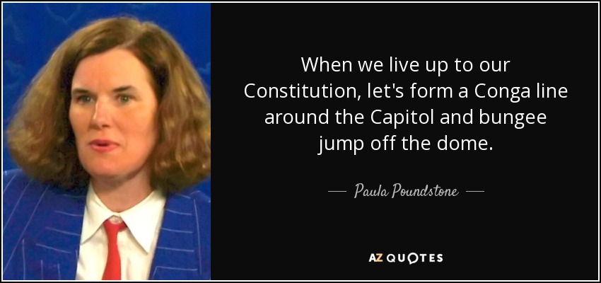 When we live up to our Constitution, let's form a Conga line around the Capitol and bungee jump off the dome. - Paula Poundstone