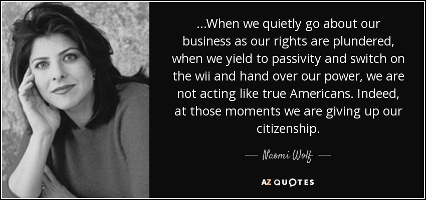 ...When we quietly go about our business as our rights are plundered, when we yield to passivity and switch on the wii and hand over our power, we are not acting like true Americans. Indeed, at those moments we are giving up our citizenship. - Naomi Wolf
