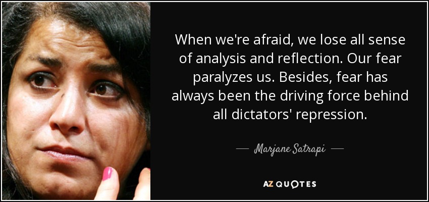 When we're afraid, we lose all sense of analysis and reflection. Our fear paralyzes us. Besides, fear has always been the driving force behind all dictators' repression. - Marjane Satrapi