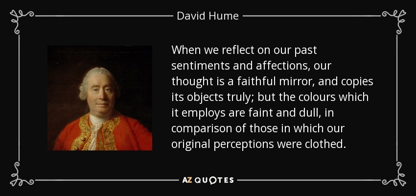 When we reflect on our past sentiments and affections, our thought is a faithful mirror, and copies its objects truly; but the colours which it employs are faint and dull, in comparison of those in which our original perceptions were clothed. - David Hume