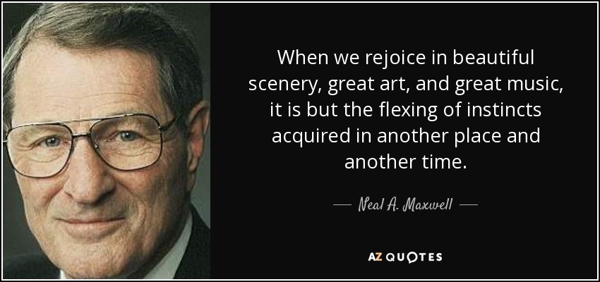 When we rejoice in beautiful scenery, great art, and great music, it is but the flexing of instincts acquired in another place and another time. - Neal A. Maxwell