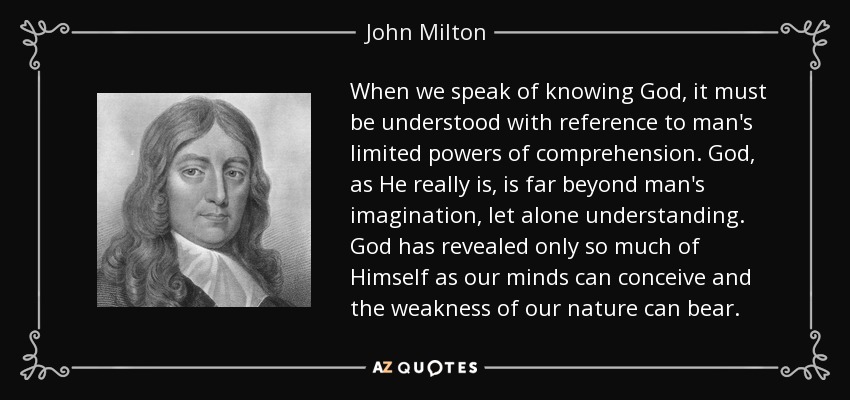 Cuando hablamos de conocer a Dios, debe entenderse con referencia a las limitadas facultades de comprensión del hombre. Dios, tal como es en realidad, está mucho más allá de la imaginación del hombre, por no hablar de su comprensión. Dios sólo ha revelado de Sí mismo lo que nuestra mente puede concebir y la debilidad de nuestra naturaleza puede soportar. - John Milton