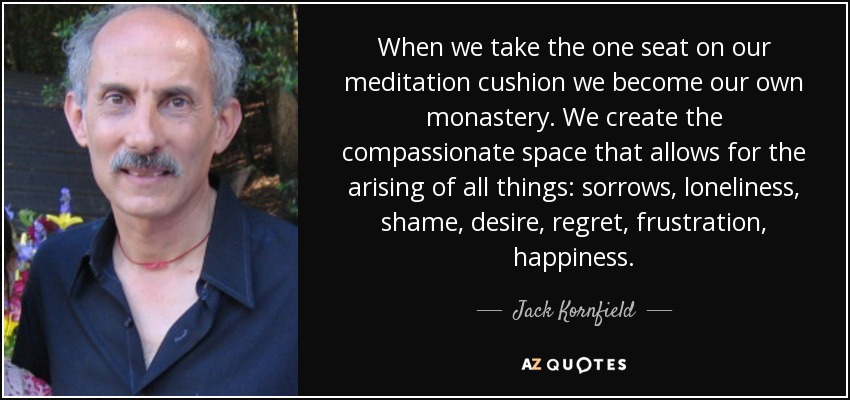 When we take the one seat on our meditation cushion we become our own monastery. We create the compassionate space that allows for the arising of all things: sorrows, loneliness, shame, desire, regret, frustration, happiness. - Jack Kornfield