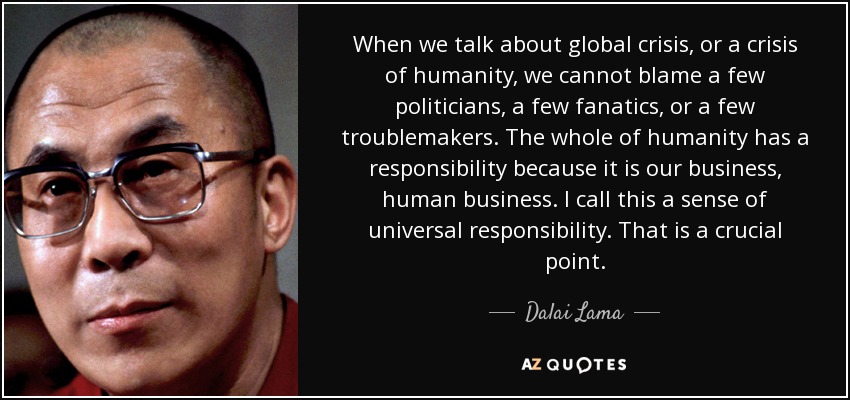 Cuando hablamos de crisis global, o de crisis de la humanidad, no podemos culpar a unos pocos políticos, a unos pocos fanáticos o a unos pocos alborotadores. Toda la humanidad tiene una responsabilidad porque es asunto nuestro, asunto humano. Yo llamo a esto un sentido de responsabilidad universal. Es un punto crucial. - Dalai Lama