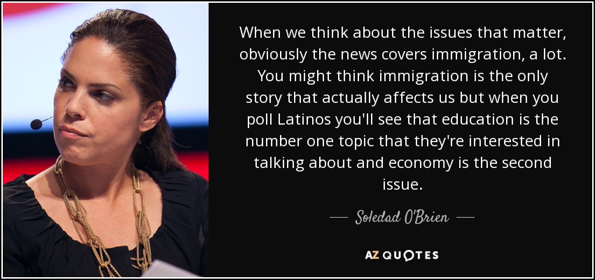 When we think about the issues that matter, obviously the news covers immigration, a lot. You might think immigration is the only story that actually affects us but when you poll Latinos you'll see that education is the number one topic that they're interested in talking about and economy is the second issue. - Soledad O'Brien