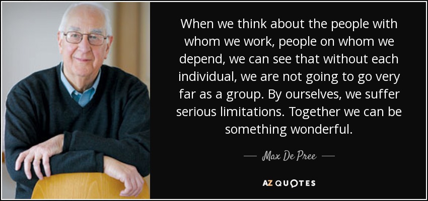 When we think about the people with whom we work, people on whom we depend, we can see that without each individual, we are not going to go very far as a group. By ourselves, we suffer serious limitations. Together we can be something wonderful. - Max De Pree