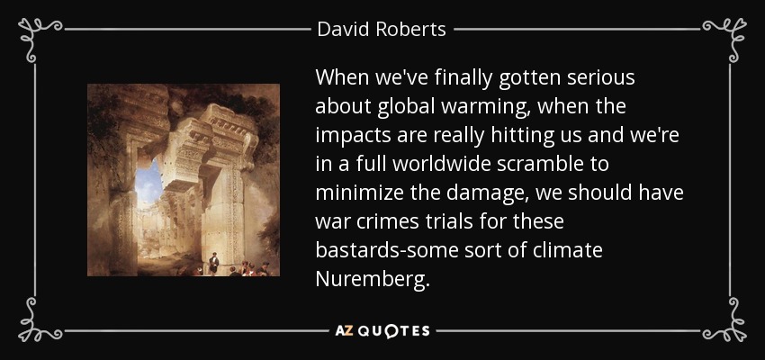 When we've finally gotten serious about global warming, when the impacts are really hitting us and we're in a full worldwide scramble to minimize the damage, we should have war crimes trials for these bastards-some sort of climate Nuremberg. - David Roberts