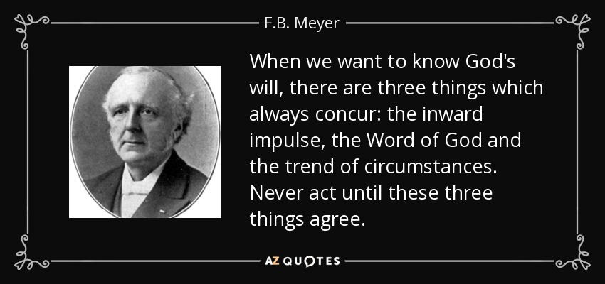 When we want to know God's will, there are three things which always concur: the inward impulse, the Word of God and the trend of circumstances. Never act until these three things agree. - F.B. Meyer