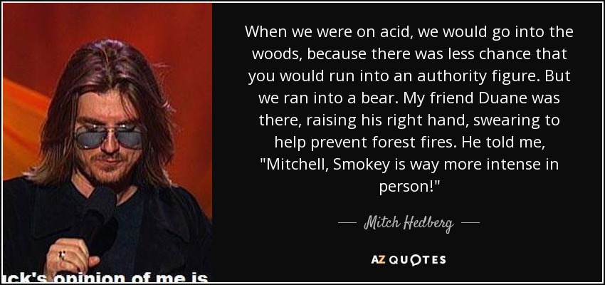 When we were on acid, we would go into the woods, because there was less chance that you would run into an authority figure. But we ran into a bear. My friend Duane was there, raising his right hand, swearing to help prevent forest fires. He told me, 