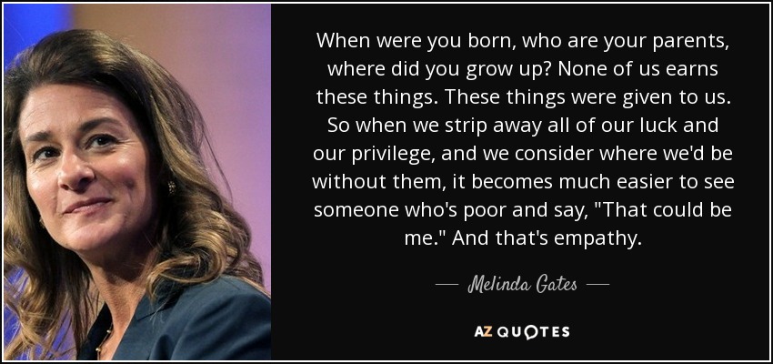 When were you born, who are your parents, where did you grow up? None of us earns these things. These things were given to us. So when we strip away all of our luck and our privilege, and we consider where we'd be without them, it becomes much easier to see someone who's poor and say, 