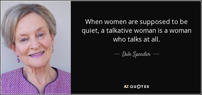 When women are supposed to be quiet, a talkative woman is a woman who talks at all. - Dale Spender