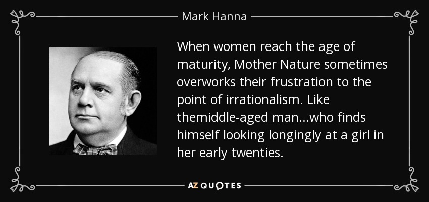 When women reach the age of maturity, Mother Nature sometimes overworks their frustration to the point of irrationalism. Like themiddle-aged man...who finds himself looking longingly at a girl in her early twenties. - Mark Hanna