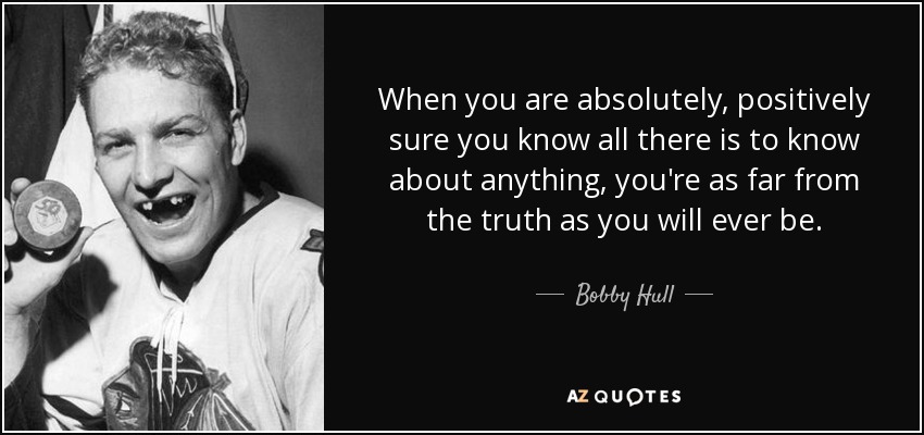 When you are absolutely, positively sure you know all there is to know about anything, you're as far from the truth as you will ever be. - Bobby Hull