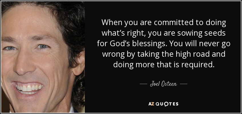 When you are committed to doing what’s right, you are sowing seeds for God’s blessings. You will never go wrong by taking the high road and doing more that is required. - Joel Osteen