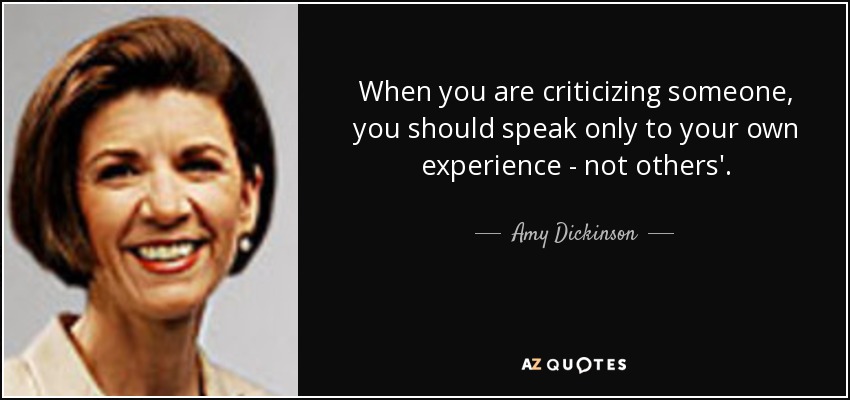 When you are criticizing someone, you should speak only to your own experience - not others'. - Amy Dickinson