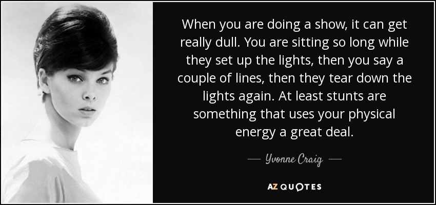 When you are doing a show, it can get really dull. You are sitting so long while they set up the lights, then you say a couple of lines, then they tear down the lights again. At least stunts are something that uses your physical energy a great deal. - Yvonne Craig