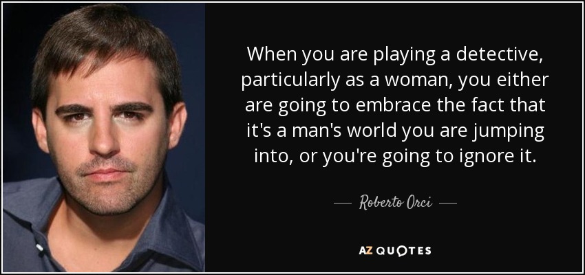 When you are playing a detective, particularly as a woman, you either are going to embrace the fact that it's a man's world you are jumping into, or you're going to ignore it. - Roberto Orci