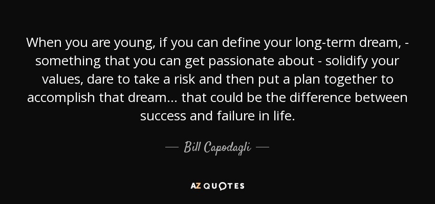 When you are young, if you can define your long-term dream, - something that you can get passionate about - solidify your values, dare to take a risk and then put a plan together to accomplish that dream... that could be the difference between success and failure in life. - Bill Capodagli