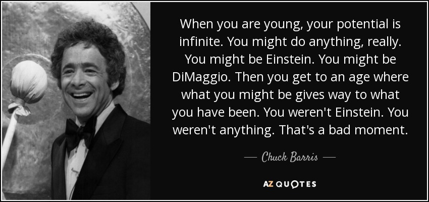 When you are young, your potential is infinite. You might do anything, really. You might be Einstein. You might be DiMaggio. Then you get to an age where what you might be gives way to what you have been. You weren't Einstein. You weren't anything. That's a bad moment. - Chuck Barris