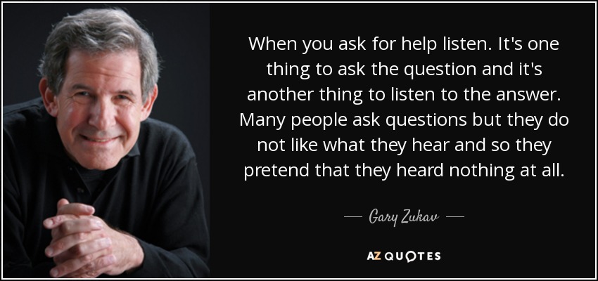 When you ask for help listen. It's one thing to ask the question and it's another thing to listen to the answer. Many people ask questions but they do not like what they hear and so they pretend that they heard nothing at all. - Gary Zukav